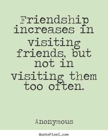 Friendship quote - Friendship increases in visiting friends, but not in visiting them too..