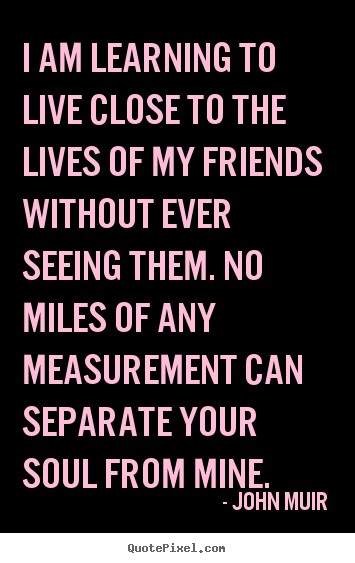 I am learning to live close to the lives of my friends without.. John Muir  friendship quotes