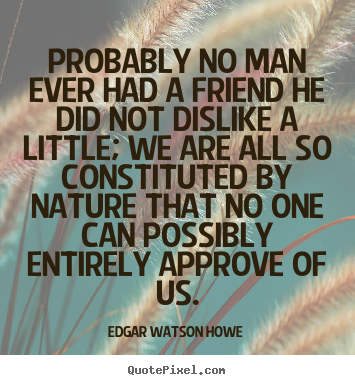 Probably no man ever had a friend he did not dislike.. Edgar Watson Howe good friendship quote