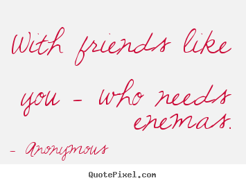 With friends like you - who needs enemas. Anonymous  friendship quotes