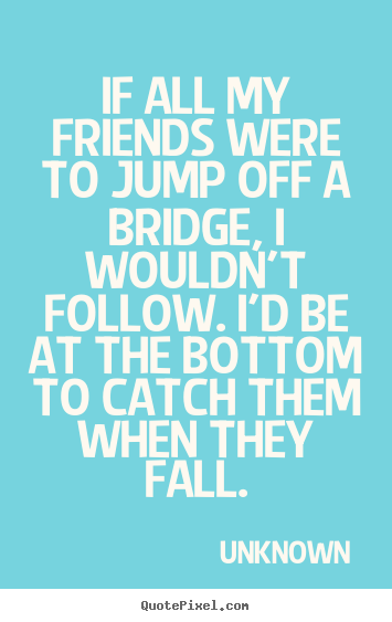 If all my friends were to jump off a bridge,.. Unknown best friendship quotes