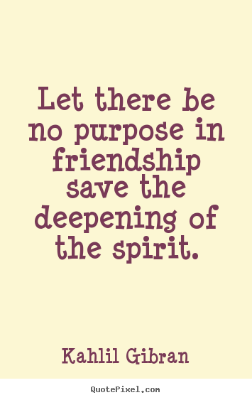 Let there be no purpose in friendship save the deepening of the spirit. Kahlil Gibran good friendship quotes