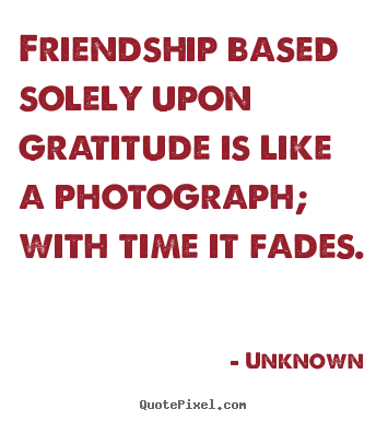 Friendship based solely upon gratitude is like.. Unknown famous friendship quote