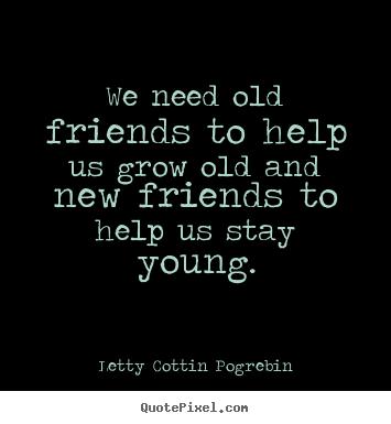 We need old friends to help us grow old and new friends.. Letty Cottin Pogrebin good friendship quote