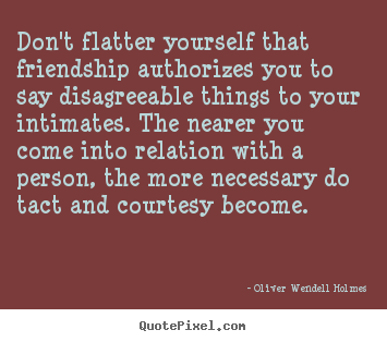 Don't flatter yourself that friendship authorizes you to say disagreeable.. Oliver Wendell Holmes good friendship quotes