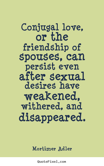Conjugal love, or the friendship of spouses, can persist.. Mortimer Adler good friendship quote