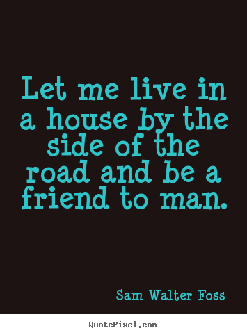 Quote about friendship - Let me live in a house by the side of the road and be a friend to man.