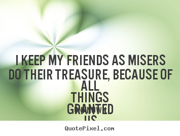 Quotes about friendship - I keep my friends as misers do their treasure, because of all..