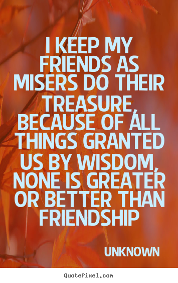 Unknown picture quotes - I keep my friends as misers do their treasure, because of all things.. - Friendship quotes