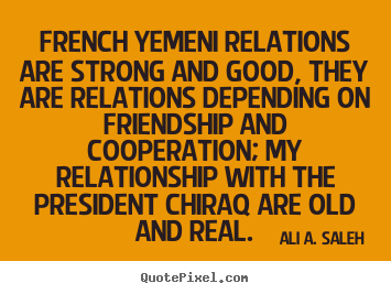 French yemeni relations are strong and good, they are relations depending.. Ali A. Saleh greatest friendship quotes
