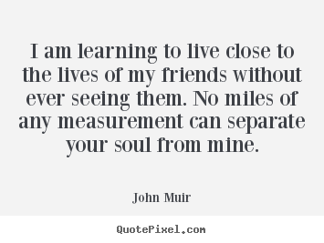 Friendship quotes - I am learning to live close to the lives of my friends..