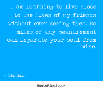 Friendship quote - I am learning to live close to the lives of my friends..