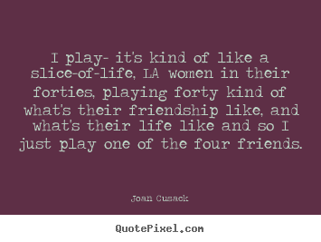 Joan Cusack poster quote - I play- it's kind of like a slice-of-life, la women in their forties,.. - Friendship quotes