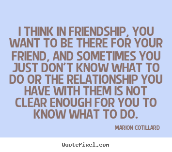 Quotes about friendship - I think in friendship, you want to be there..