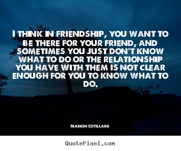 Friendship quote - I think in friendship, you want to be there for..