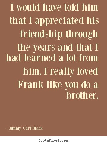 I would have told him that i appreciated his friendship.. Jimmy Carl Black  friendship quote