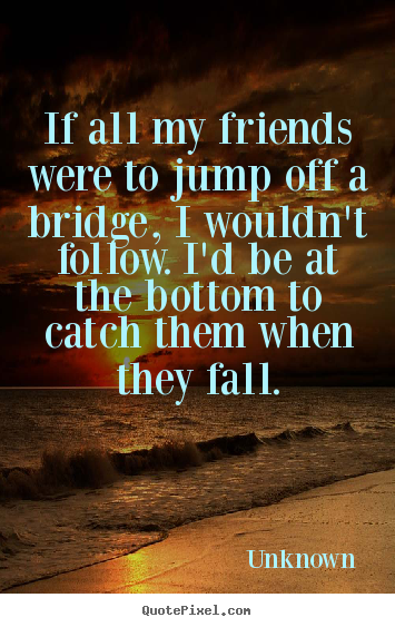 Friendship quotes - If all my friends were to jump off a bridge, i wouldn't follow. i'd be..