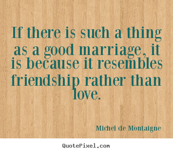 Friendship quotes - If there is such a thing as a good marriage, it is because it resembles..