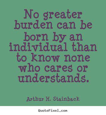 Arthur H. Stainback picture quotes - No greater burden can be born by an individual than to know none who cares.. - Friendship quote