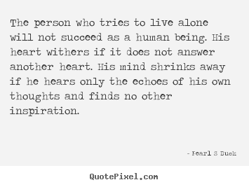 The person who tries to live alone will not succeed as a human.. Pearl S Buck  friendship quotes
