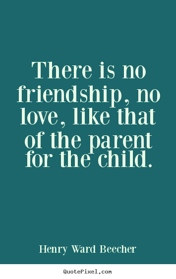 There is no friendship, no love, like that of the parent.. Henry Ward Beecher greatest friendship quotes