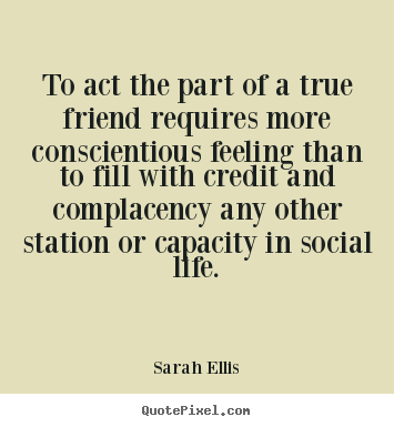 Sarah Ellis picture quote - To act the part of a true friend requires more conscientious feeling.. - Friendship quotes