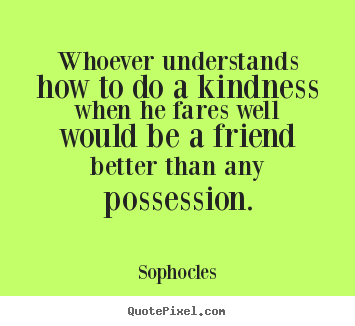 Whoever understands how to do a kindness when he fares.. Sophocles popular friendship quotes