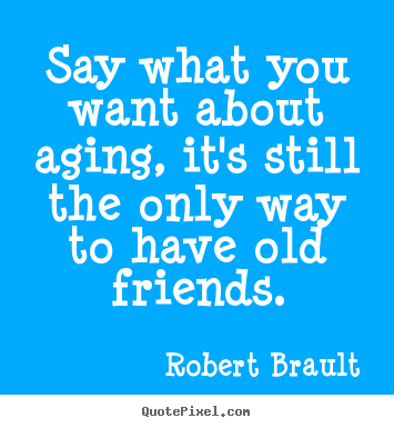 Say what you want about aging, it's still the only way.. Robert Brault good friendship quotes