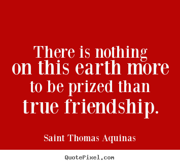 There is nothing on this earth more to be prized than true friendship. Saint Thomas Aquinas  friendship quotes