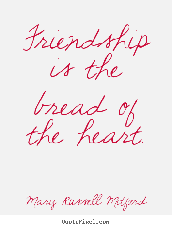 Friendship is the bread of the heart. Mary Russell Mitford famous friendship sayings