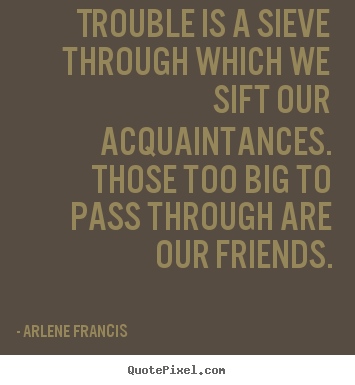 Trouble is a sieve through which we sift our acquaintances... Arlene Francis greatest friendship quote