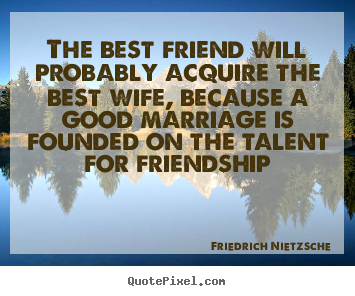The best friend will probably acquire the best wife, because a good marriage.. Friedrich Nietzsche greatest friendship quotes