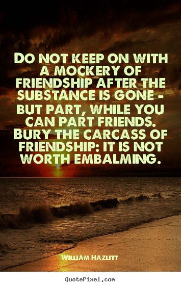 Do not keep on with a mockery of friendship after the substance.. William Hazlitt popular friendship quotes