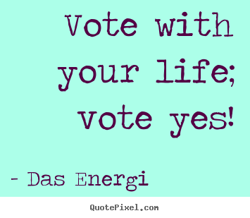 Vote with your life; vote yes! Das Energi top inspirational quote