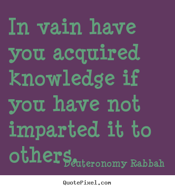 In vain have you acquired knowledge if you have not imparted it to.. Deuteronomy Rabbah greatest inspirational quotes