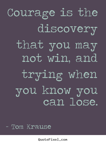 Courage is the discovery that you may not win, and trying when you.. Tom Krause  inspirational sayings