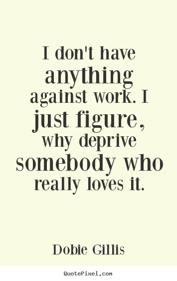 Make custom picture quote about inspirational - I don't have anything against work. i just figure, why..
