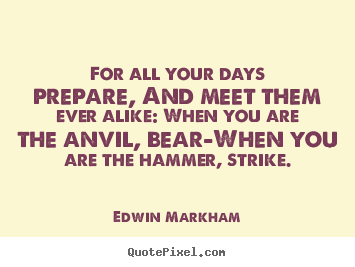 For all your days prepare, and meet them ever alike: when you are.. Edwin Markham popular inspirational quotes