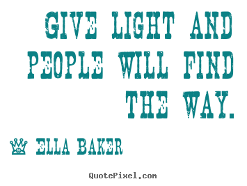 Give light and people will find the way. Ella Baker greatest inspirational quote