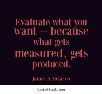 Evaluate what you want -- because what gets measured, gets produced. James A Belasco  inspirational quote