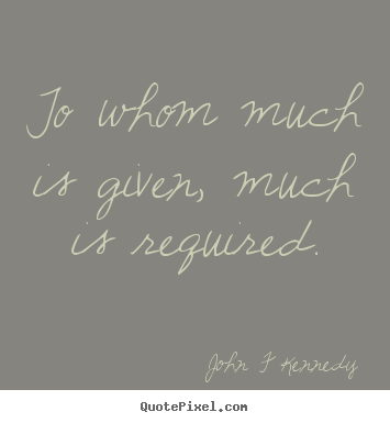 John F Kennedy picture quotes - To whom much is given, much is required. - Inspirational quotes