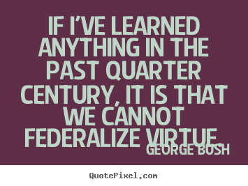 If i've learned anything in the past quarter century,.. George Bush good inspirational quote