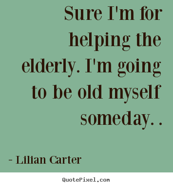 Customize picture quotes about inspirational - Sure i'm for helping the elderly. i'm going to be old myself someday...