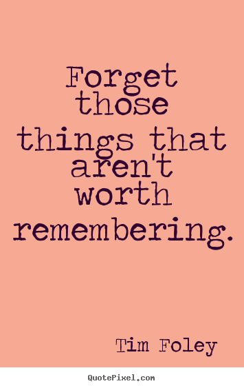 Forget those things that aren't worth remembering. Tim Foley famous inspirational quotes