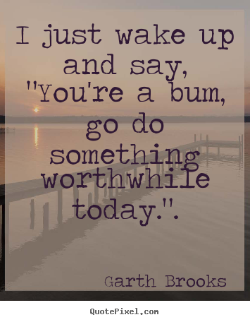 I just wake up and say, "you're a bum, go do something.. Garth Brooks good inspirational quotes