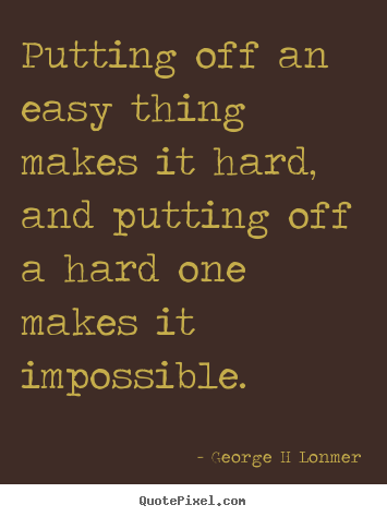 Putting off an easy thing makes it hard, and putting off a hard one makes.. George H Lonmer  inspirational quotes