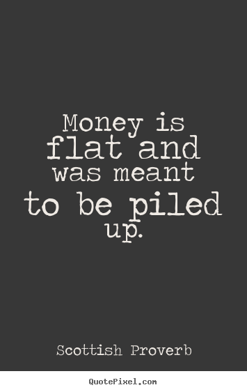Money is flat and was meant to be piled up. Scottish Proverb famous inspirational quotes