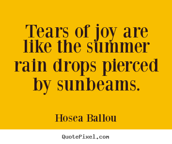 Tears of joy are like the summer rain drops pierced by sunbeams. Hosea Ballou good inspirational quote