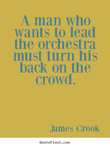 A man who wants to lead the orchestra must turn his back on the.. James Crook good inspirational quote