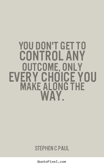You don't get to control any outcome, only every choice.. Stephen C Paul best inspirational sayings